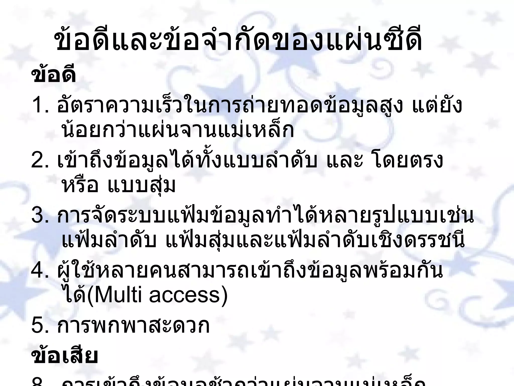 ข้อดีและข้อจำกัดของแผ่นซีดี ข้อดี 1 .  อัตราความเร็วในการถ่ายทอดข้อมูลสูง แต่ยังน้อยกว่าแผ่นจานแม่เหล็ก 2 .  เข้าถึงข้อมูลได้ทั้งแบบลำดับ และ โดยตรง หรือ แบบสุ่ม 3 .  การจัดระบบแฟ้มข้อมูลทำได้หลายรูปแบบเช่นแฟ้มลำดับ แฟ้มสุ่มและแฟ้มลำดับเชิงดรรชนี 4 .  ผู้ใช้หลายคนสามารถเข้าถึงข้อมูลพร้อมกันได้ ( Multi access ) 5 .  การพกพาสะดวก ข้อเสีย การเข้าถึงข้อมูลช้ากว่าแผ่นจานแม่เหล็ก การบันทึกข้อมูลลงใหม่ทำได้ยากหรือไม่ได้เลย ( เพราะปัจจุบันอุปกรณ์ในการ เขียนยังมีราคาสูงอยู่  