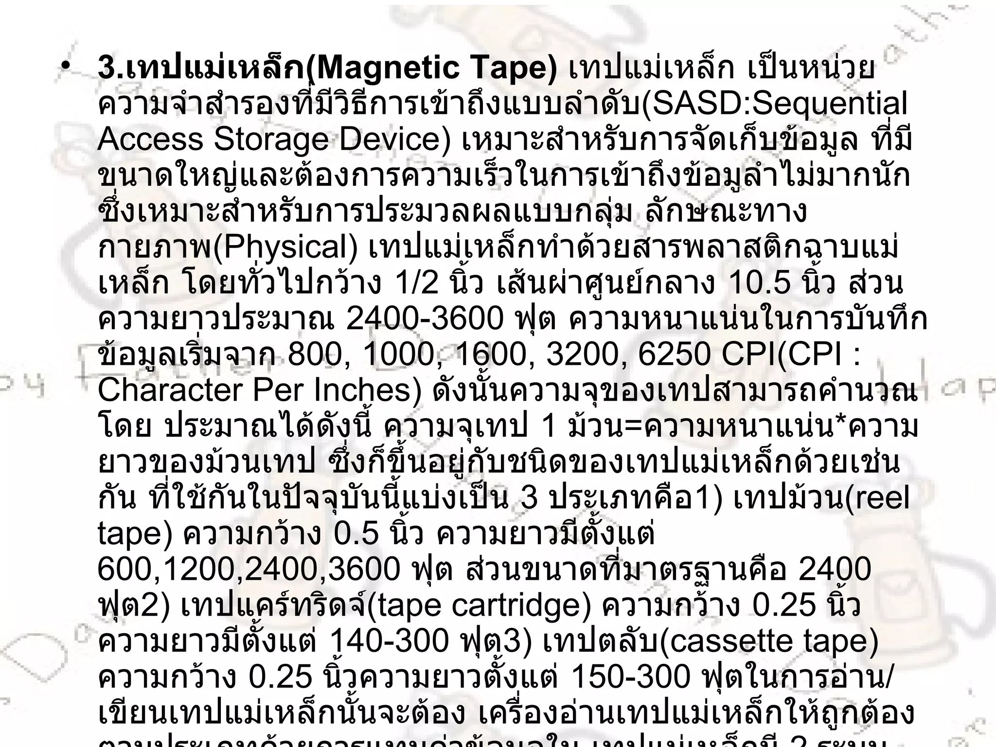 3 . เทปแม่เหล็ก ( Magnetic Tape )  เทปแม่เหล็ก เป็นหน่วยความจำสำรองที่มีวิธีการเข้าถึงแบบลำดับ ( SASD : Sequential Access Storage Device )  เหมาะสำหรับการจัดเก็บข้อมูล ที่มีขนาดใหญ่และต้องการความเร็วในการเข้าถึงข้อมูลำไม่มากนัก ซึ่งเหมาะสำหรับการประมวลผลแบบกลุ่ม ลักษณะทางกายภาพ ( Physical )  เทปแม่เหล็กทำด้วยสารพลาสติกฉาบแม่เหล็ก โดยทั่วไปกว้าง  1/2   นิ้ว เส้นผ่าศูนย์กลาง  10.5   นิ้ว ส่วนความยาวประมาณ  2400-3600   ฟุต ความหนาแน่นในการบันทึก ข้อมูลเริ่มจาก  800, 1000, 1600, 3200, 6250 CPI ( CPI  :  Character Per Inches )  ดังนั้นความจุของเทปสามารถคำนวณโดย ประมาณได้ดังนี้ ความจุเทป  1   ม้วน = ความหนาแน่น * ความยาวของม้วนเทป ซึ่งก็ขึ้นอยู่กับชนิดของเทปแม่เหล็กด้วยเช่นกัน ที่ใช้กันในปัจจุบันนี้แบ่งเป็น  3   ประเภทคือ 1 )  เทปม้วน ( reel tape )  ความกว้าง  0.5   นิ้ว ความยาวมีตั้งแต่  600,1200,2400,3600   ฟุต ส่วนขนาดที่มาตรฐานคือ  2400   ฟุต 2 )  เทปแคร์ทริดจ์ ( tape cartridge )  ความกว้าง  0.25   นิ้ว ความยาวมีตั้งแต่  140-300   ฟุต 3 )  เทปตลับ ( cassette tape )  ความกว้าง  0.25   นิ้วความยาวตั้งแต่  150-300   ฟุตในการอ่าน / เขียนเทปแม่เหล็กนั้นจะต้อง เครื่องอ่านเทปแม่เหล็กให้ถูกต้องตามประเภทด้วยการแทนค่าข้อมูลใน เทปแม่เหล็กมี  2   ระบบ คือ 1 .  ระบบ  7   แถบ ( 7-track tape )  ใช้กับรหัสข้อมูลแบบ  BCD ก )  ระบบ  9   แถบ ( 9-track tape )  ใช้กับรหัสข้อมูลแบบ  EBCDIC  หรือ  ASCII  โดยแต่ละแถบ แทนข้อมูล  1   บิต สำหรับบิตที่เกินมาใช้เป็นบิตภาวะ ( Paritycheckbit )  