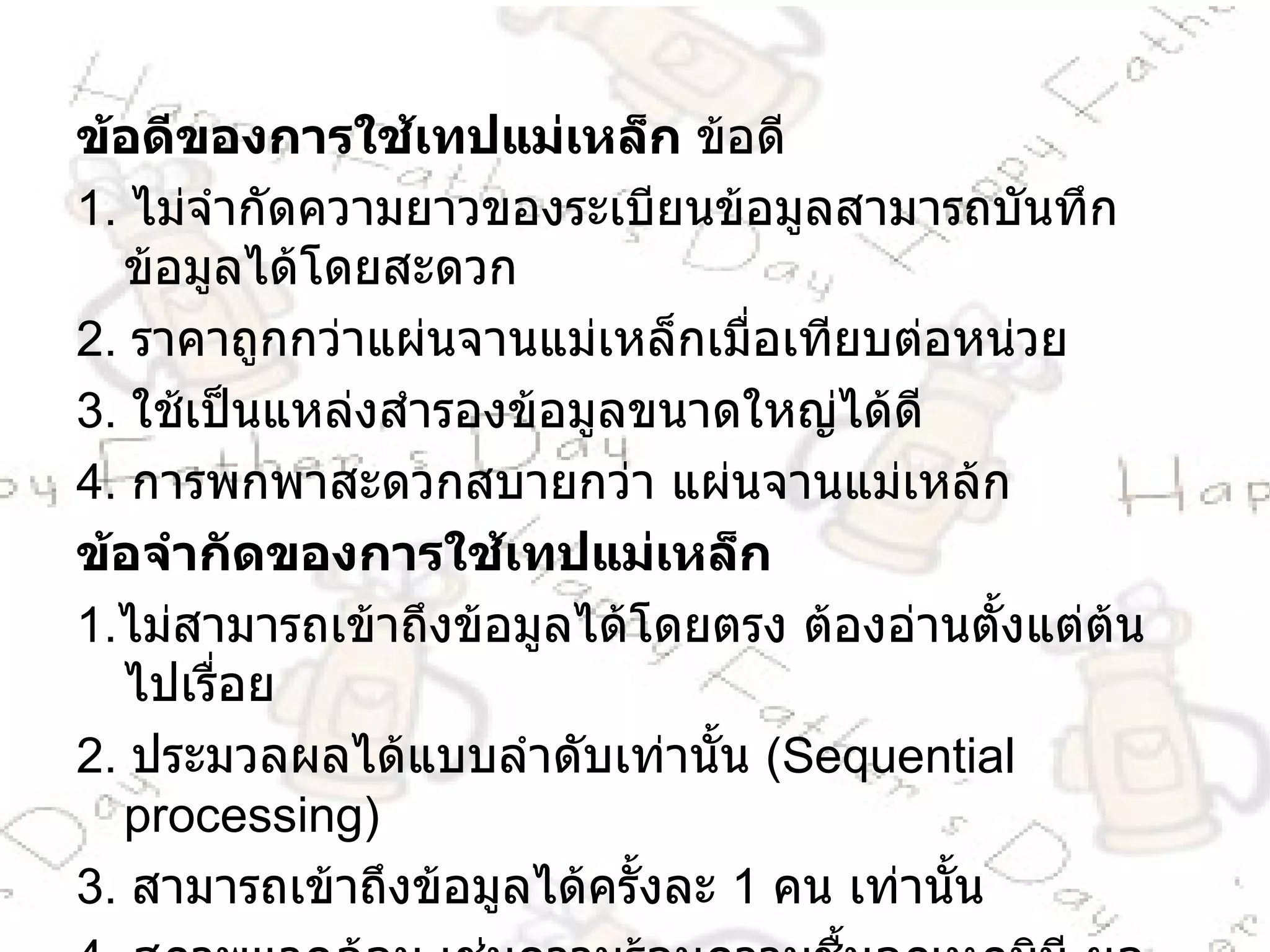 ข้อดีของการใช้เทปแม่เหล็ก  ข้อดี 1 .  ไม่จำกัดความยาวของระเบียนข้อมูลสามารถบันทึกข้อมูลได้โดยสะดวก 2 .  ราคาถูกกว่าแผ่นจานแม่เหล็กเมื่อเทียบต่อหน่วย 3 .  ใช้เป็นแหล่งสำรองข้อมูลขนาดใหญ่ได้ดี 4 .  การพกพาสะดวกสบายกว่า แผ่นจานแม่เหล้ก ข้อจำกัดของการใช้เทปแม่เหล็ก  1 . ไม่สามารถเข้าถึงข้อมูลได้โดยตรง ต้องอ่านตั้งแต่ต้นไปเรื่อย 2 .  ประมวลผลได้แบบลำดับเท่านั้น  ( Sequential processing )  3 .  สามารถเข้าถึงข้อมูลได้ครั้งละ  1   คน เท่านั้น 4 .  สภาพแวดล้อม เช่นความร้อนความชื้นอุณหภูมิมี ผลต่อข้อมูลที่บันทึกมา 5 . ไม่สามารถปรับปรุงข้อมูลของระเบียนหนึ่งได้ในเทปม้วนเดียวกัน 