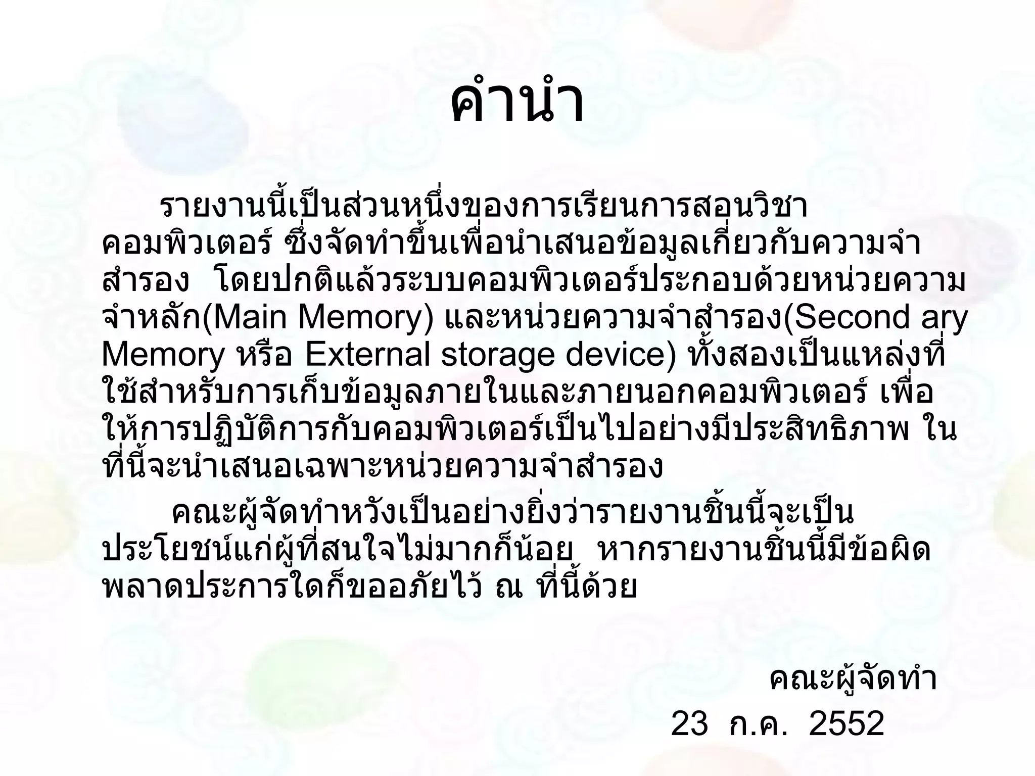 คำนำ รายงานนี้เป็นส่วนหนึ่งของการเรียนการสอนวิชาคอมพิวเตอร์ ซึ่งจัดทำขึ้นเพื่อนำเสนอข้อมูลเกี่ยวกับความจำสำรอง  โดยปกติแล้วระบบคอมพิวเตอร์ประกอบด้วยหน่วยความจำหลัก ( Main Memory )  และหน่วยความจำสำรอง ( Second ary Memory  หรือ  External storage device )  ทั้งสองเป็นแหล่งที่ใช้สำหรับการเก็บข้อมูลภายในและภายนอกคอมพิวเตอร์ เพื่อให้การปฏิบัติการกับคอมพิวเตอร์เป็นไปอย่างมีประสิทธิภาพ ในที่นี้จะนำเสนอเฉพาะหน่วยความจำสำรอง คณะผู้จัดทำหวังเป็นอย่างยิ่งว่ารายงานชิ้นนี้จะเป็นประโยชน์แก่ผู้ที่สนใจไม่มากก็น้อย  หากรายงานชิ้นนี้มีข้อผิดพลาดประการใดก็ขออภัยไว้ ณ ที่นี้ด้วย คณะผู้จัดทำ 23  ก . ค .  2552 