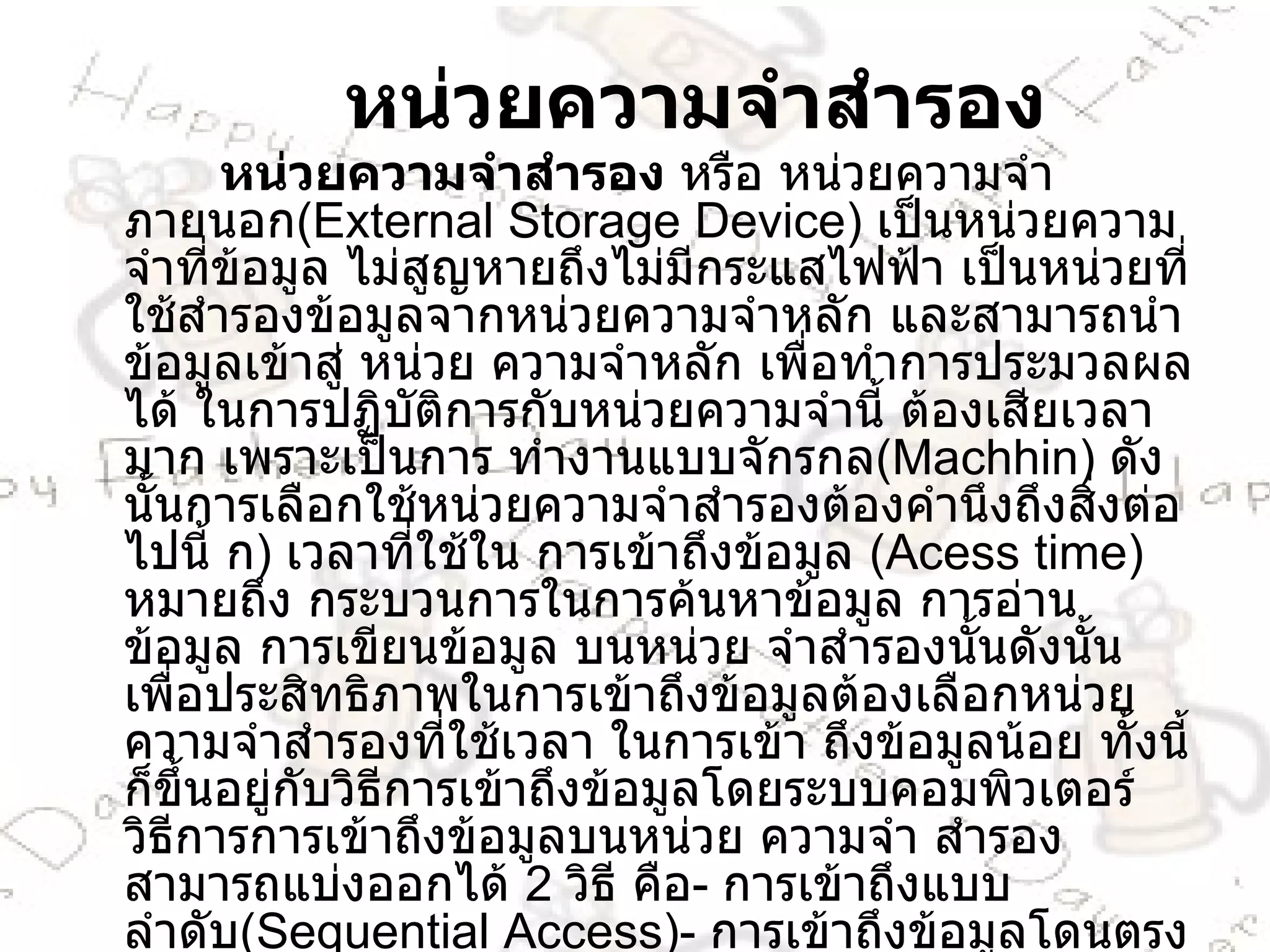 หน่วยความจำสำรอง หน่วยความจำสำรอง  หรือ หน่วยความจำภายนอก ( External Storage Device )  เป็นหน่วยความจำที่ข้อมูล ไม่สูญหายถึงไม่มีกระแสไฟฟ้า เป็นหน่วยที่ใช้สำรองข้อมูลจากหน่วยความจำหลัก และสามารถนำข้อมูลเข้าสู่ หน่วย ความจำหลัก เพื่อทำการประมวลผลได้ ในการปฏิบัติการกับหน่วยความจำนี้ ต้องเสียเวลามาก เพราะเป็นการ ทำงานแบบจักรกล ( Machhin )  ดังนั้นการเลือกใช้หน่วยความจำสำรองต้องคำนึงถึงสิ่งต่อไปนี้ ก )  เวลาที่ใช้ใน การเข้าถึงข้อมูล  ( Acess time )  หมายถึง กระบวนการในการค้นหาข้อมูล การอ่านข้อมูล การเขียนข้อมูล บนหน่วย จำสำรองนั้นดังนั้นเพื่อประสิทธิภาพในการเข้าถึงข้อมูลต้องเลือกหน่วยความจำสำรองที่ใช้เวลา ในการเข้า ถึงข้อมูลน้อย ทั้งนี้ก็ขึ้นอยู่กับวิธีการเข้าถึงข้อมูลโดยระบบคอมพิวเตอร์ วิธีการการเข้าถึงข้อมูลบนหน่วย ความจำ สำรองสามารถแบ่งออกได้  2   วิธี คือ -  การเข้าถึงแบบลำดับ ( Sequential Access )-  การเข้าถึงข้อมูลโดนตรงหรือ แบบสุ่ม ( Random Access / Direct Access ) 