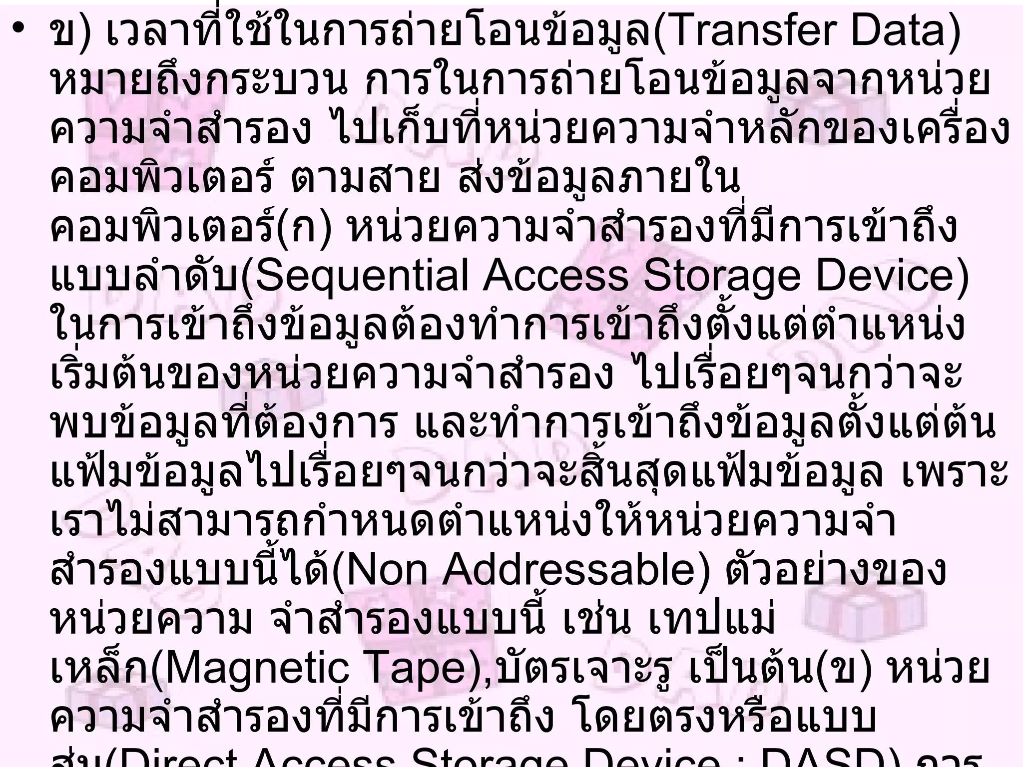 ข )  เวลาที่ใช้ในการถ่ายโอนข้อมูล ( Transfer Data )  หมายถึงกระบวน การในการถ่ายโอนข้อมูลจากหน่วยความจำสำรอง ไปเก็บที่หน่วยความจำหลักของเครื่องคอมพิวเตอร์ ตามสาย ส่งข้อมูลภายในคอมพิวเตอร์ ( ก )  หน่วยความจำสำรองที่มีการเข้าถึงแบบลำดับ ( Sequential Access Storage Device )  ในการเข้าถึงข้อมูลต้องทำการเข้าถึงตั้งแต่ตำแหน่งเริ่มต้นของหน่วยความจำสำรอง ไปเรื่อยๆจนกว่าจะพบข้อมูลที่ต้องการ และทำการเข้าถึงข้อมูลตั้งแต่ต้นแฟ้มข้อมูลไปเรื่อยๆจนกว่าจะสิ้นสุดแฟ้มข้อมูล เพราะเราไม่สามารถกำหนดตำแหน่งให้หน่วยความจำสำรองแบบนี้ได้ ( Non Addressable )  ตัวอย่างของหน่วยความ จำสำรองแบบนี้ เช่น เทปแม่เหล็ก ( Magnetic Tape ) , บัตรเจาะรู เป็นต้น ( ข )  หน่วยความจำสำรองที่มีการเข้าถึง โดยตรงหรือแบบสุ่ม ( Direct Access Storage Device  :  DASD )  การเข้าถึงข้อมูลบนหน่วยความจำสำรองแบบนี้ สามารถเข้าถึงได้โดยตรงเพราะสามารถกำหนดหมายเลข ตำแหน่งให้ข้อมูลบนหน่วยความจำสำรองแบบนี้ได้ ตัวอย่างของหน่วยความจำสำรองแบบนี้ เช่น แผ่นจานแม่เหล็ก ( Magnetic Disk ) 