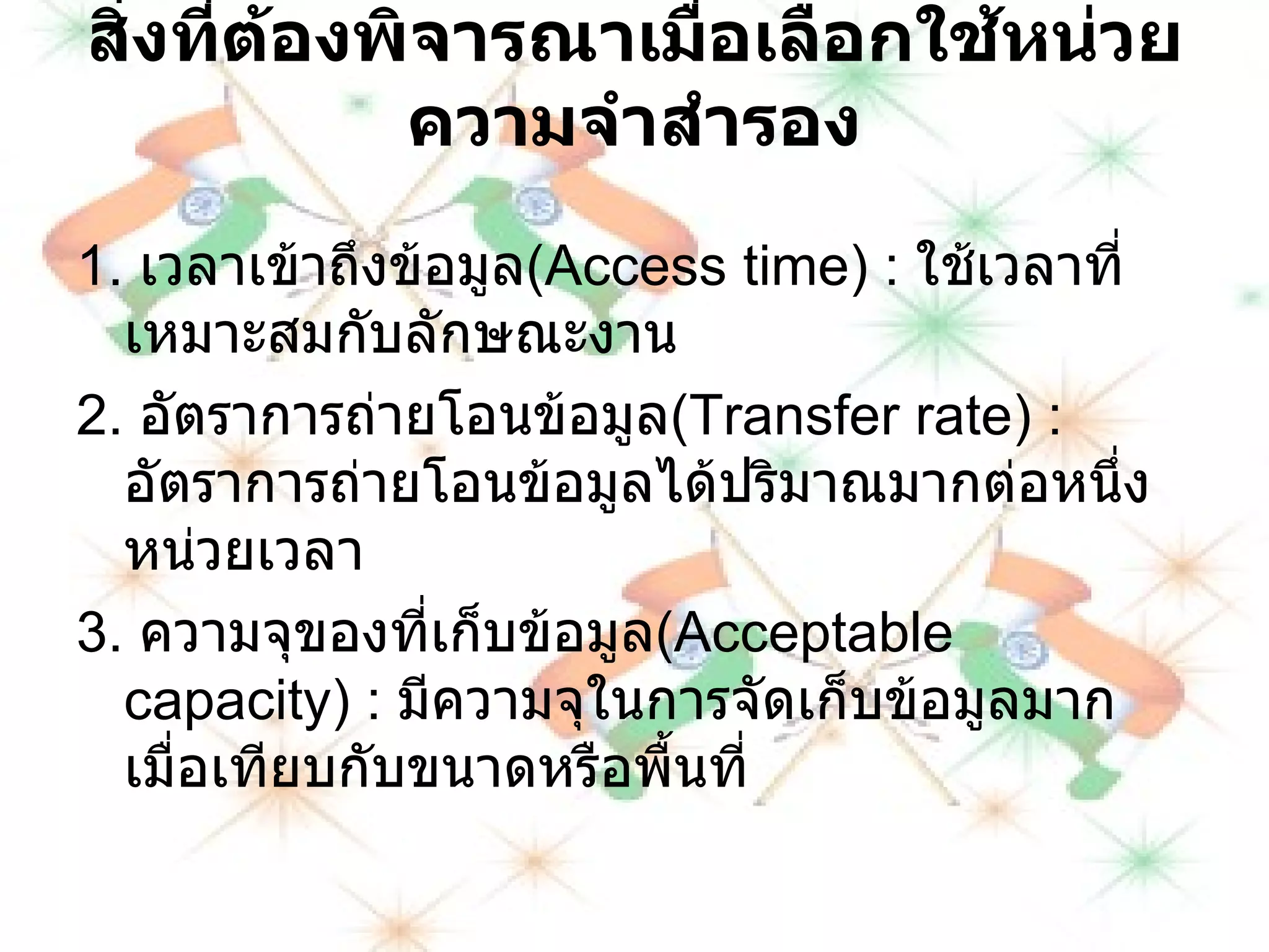 สิ่งที่ต้องพิจารณาเมื่อเลือกใช้หน่วยความจำสำรอง 1 .  เวลาเข้าถึงข้อมูล ( Access time ) :  ใช้เวลาที่เหมาะสมกับลักษณะงาน 2 .  อัตราการถ่ายโอนข้อมูล ( Transfer rate ) :  อัตราการถ่ายโอนข้อมูลได้ปริมาณมากต่อหนึ่ง หน่วยเวลา 3 .  ความจุของที่เก็บข้อมูล ( Acceptable capacity ) :  มีความจุในการจัดเก็บข้อมูลมากเมื่อเทียบกับขนาดหรือพื้นที่ 