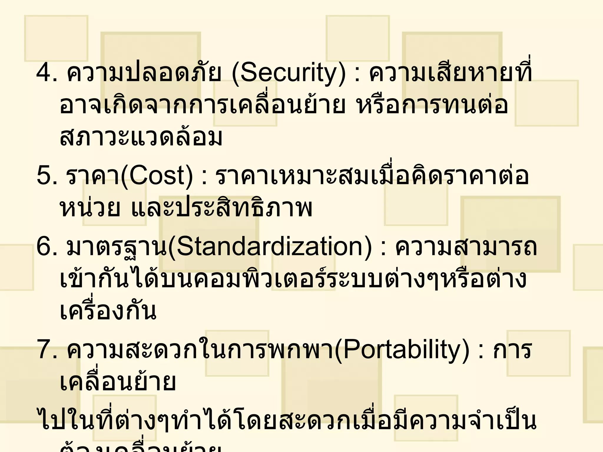 4 .  ความปลอดภัย  ( Security ) :  ความเสียหายที่อาจเกิดจากการเคลื่อนย้าย หรือการทนต่อสภาวะแวดล้อม 5 .  ราคา ( Cost ) :  ราคาเหมาะสมเมื่อคิดราคาต่อหน่วย และประสิทธิภาพ 6 .  มาตรฐาน ( Standardization ) :  ความสามารถเข้ากันได้บนคอมพิวเตอร์ระบบต่างๆหรือต่างเครื่องกัน 7 .  ความสะดวกในการพกพา ( Portability ) :  การเคลื่อนย้าย ไปในที่ต่างๆทำได้โดยสะดวกเมื่อมีความจำเป็นต้องเคลื่อนย้าย 