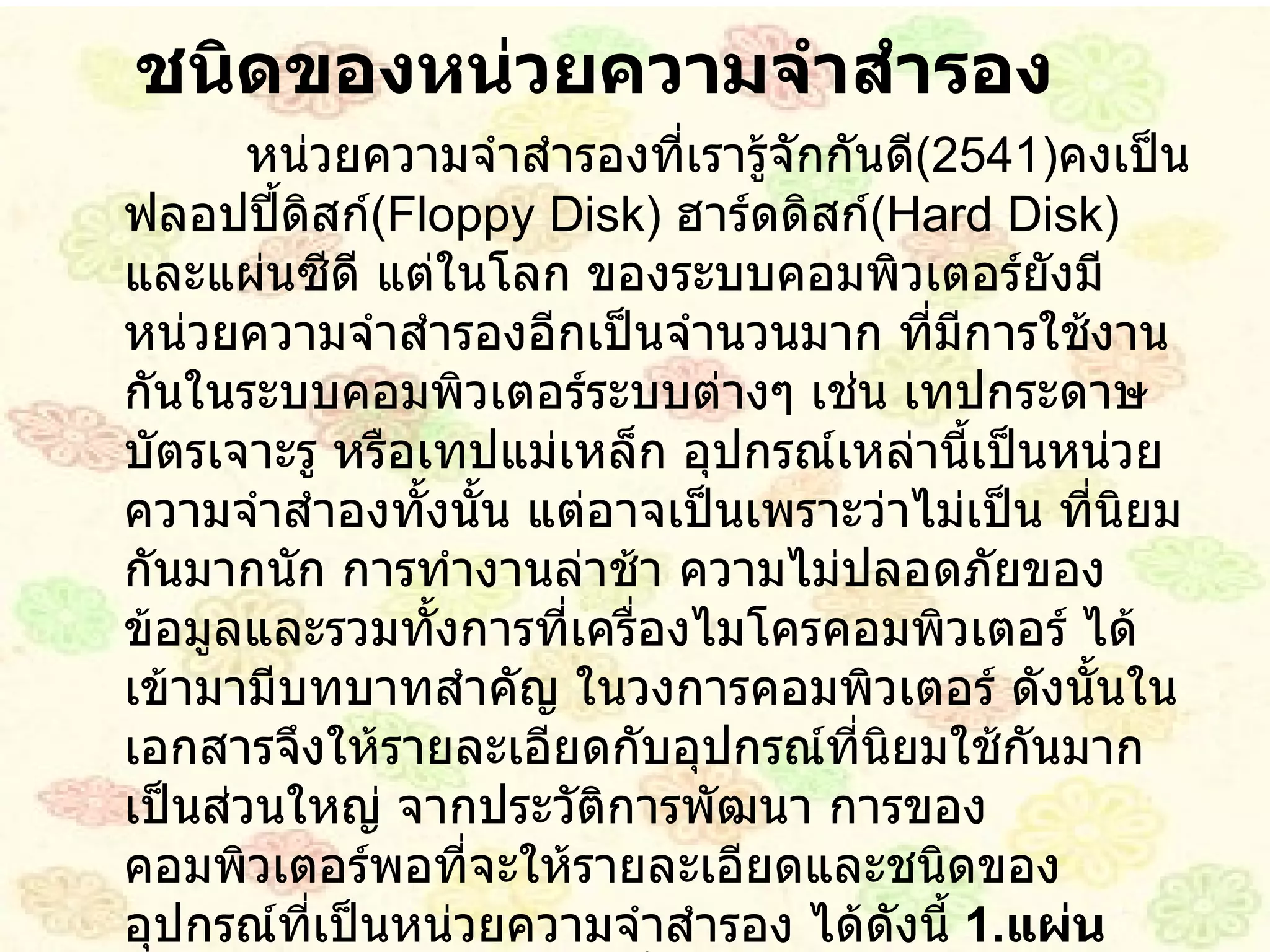 ชนิดของหน่วยความจำสำรอง หน่วยความจำสำรองที่เรารู้จักกันดี ( 2541 ) คงเป็น ฟลอปปี้ดิสก์ ( Floppy Disk )  ฮาร์ดดิสก์ ( Hard Disk )  และแผ่นซีดี แต่ในโลก ของระบบคอมพิวเตอร์ยังมีหน่วยความจำสำรองอีกเป็นจำนวนมาก ที่มีการใช้งานกันในระบบคอมพิวเตอร์ระบบต่างๆ เช่น เทปกระดาษ บัตรเจาะรู หรือเทปแม่เหล็ก อุปกรณ์เหล่านี้เป็นหน่วยความจำสำองทั้งนั้น แต่อาจเป็นเพราะว่าไม่เป็น ที่นิยม กันมากนัก การทำงานล่าช้า ความไม่ปลอดภัยของข้อมูลและรวมทั้งการที่เครื่องไมโครคอมพิวเตอร์ ได้เข้ามามีบทบาทสำคัญ ในวงการคอมพิวเตอร์ ดังนั้นในเอกสารจึงให้รายละเอียดกับอุปกรณ์ที่นิยมใช้กันมากเป็นส่วนใหญ่ จากประวัติการพัฒนา การของคอมพิวเตอร์พอที่จะให้รายละเอียดและชนิดของอุปกรณ์ที่เป็นหน่วยความจำสำรอง ได้ดังนี้   1 . แผ่นจานแม่เหล็ก ( Disk )  เป็นสื่อบันทึกข้อมูล รูปร่างแบนกลม คล้ายแผ่นจานเสียง ผิวหน้าฉาบด้วยสารซึ่งมีอำนาจแม่เหล็ก ใช้เป็นอุปกรณ์บันทึกข้อมูลในหน่วยความจำสำรอง มีทั้งประเภท แผ่นจานแม่เหล็ก ชนิดอ่อน และ ชุดจานแม่เหล็กชนิดแข็ง 