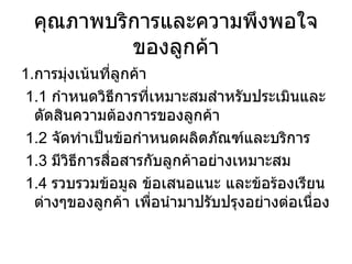 คุณภาพบริการและความพึงพอใจของลูกค้า 1. การมุ่งเน้นที่ลูกค้า 1.1  กำหนดวิธีการที่เหมาะสมสำหรับประเมินและตัดสินความต้องการของลูกค้า 1.2  จัดทำเป็นข้อกำหนดผลิตภัณฑ์และบริการ 1.3  มีวิธีการสื่อสารกับลูกค้าอย่างเหมาะสม 1.4  รวบรวมข้อมูล ข้อเสนอแนะ และข้อร้องเรียนต่างๆของลูกค้า เพื่อนำมาปรับปรุงอย่างต่อเนื่อง 