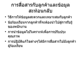 การสื่อสารกับลูกค้าและข้อมูลสะท้อนกลับ วิธีการให้ข้อมูลสะดวกและเหมาะสมกับลูกค้า ข้อร้องเรียนจากลูกค้าที่จะต้องนำไปสู่การรับรู้ของพนักงาน การนำข้อมูลไปวิเคราะห์เพื่อการปรับปรุงคุณภาพ การปฎิบัติแก้ไขต่างๆได้มีการสื่อสารไปยังลูกค้าผู้ร้องเรียน 