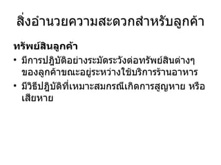 สิ่งอำนวยความสะดวกสำหรับลูกค้า ทรัพย์สินลูกค้า มีการปฎิบัติอย่างระมัดระวังต่อทรัพย์สินต่างๆของลูกค้าขณะอยู่ระหว่างใช้บริการร้านอาหาร มีวิธีปฎิบัติที่เหมาะสมกรณีเกิดการสูญหาย หรือ เสียหาย 