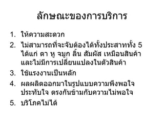 ลักษณะของการบริการ ให้ความสะดวก ไม่สามารถที่จะจับต้องได้ทั้งประสาททั้ง  5  ได้แก่ ตา หู จมูก ลิ้น สัมผัส เหมือนสินค้า และไม่มีการเปลี่ยนแปลงในตัวสินค้า ใช้แรงงานเป็นหลัก ผลผลิตออกมาในรูปแบบความพึงพอใจ ประทับใจ ตรงกันข้ามกับความไม่พอใจ บริโภคไม่ได้ 