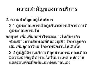 ความสำคัญของการบริการ 2.  ความสำคัญต่อผู้ให้บริการ 2.1  ผู้ประกอบการหรือผู้บริหารการบริการ การที่ผู้ประกอบการปรับ กลยุทธ์ เพื่อเพิ่มผลกำไรระยะยาวให้กับธุรกิจ ช่วยสร้างภาพลักษณ์ที่ดีของธุรกิจ รักษาลูกค้าเดิมเพิ่มลูกค้าใหม่ รักษาพนักงานให้เติบโต 2.2  ผู้ปฎิบัติงานบริการที่อุตสาหกรรมท่องเที่ยวมีความสำคัญที่ทำรายได้ให้ประเทศ พนักงานแต่ละคนที่จะฝึกฝนและพัฒนาตนเอง 