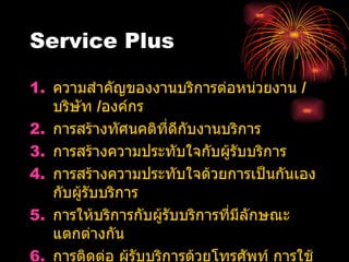 Service Plus ความสำคัญของงานบริการต่อหน่วยงาน  /  บริษัท   / องค์กร   การสร้างทัศนคติที่ดีกับงานบริการ การสร้างความประทับใจกับผู้รับบริการ   การสร้างความประทับใจด้วยการเป็นกันเองกับผู้รับบริการ การให้บริการกับผู้รับบริการที่มีลักษณะ แตกต่างกัน   การติดต่อ ผู้รับบริการด้วยโทรศัพท์ การใช้ประโยคคำพูดต่างๆ  เพื่อแก้ ปัญหาการบริการ  