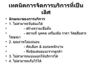 เทคนิคการจัดการบริการที่เป็นเลิศ ลักษณะของการบริการ 1.  ไม่สามารถจับต้องได้   -  สร้างความเชื่อมั่น -  สถานที่ บุคคล เครื่องมือ ราคา วัสดุสื่อสารโฆษณา 2.  คุณภาพไม่แน่นอน -  คัดเลือก   &   อบรมพนักงาน -  ฟังข้อเสนอแนะจากลูกค้า 3.  ไม่สามารถแบ่งแยกให้บริการได้ 4.  ไม่สามารถเก็บไว้ได้ 