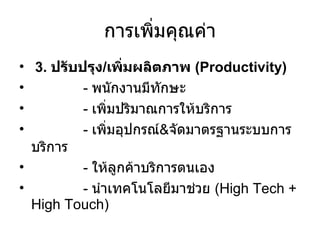 การเพิ่มคุณค่า 3.  ปรับปรุง / เพิ่มผลิตภาพ  ( Productivity) -  พนักงานมีทักษะ -  เพิ่มปริมาณการให้บริการ -  เพิ่มอุปกรณ์ & จัดมาตรฐานระบบการบริการ -  ให้ลูกค้าบริการตนเอง -  นำเทคโนโลยีมาช่วย  (High Tech + High Touch) 