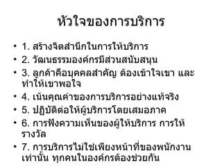 หัวใจของการบริการ 1.  สร้างจิตสำนึกในการให้บริการ 2.  วัฒนธรรมองค์กรมีส่วนสนับสนุน 3.  ลูกค้าคือบุคคลสำคัญ ต้องเข้าใจเขา และทำให้เขาพอใจ 4.  เน้นคุณค่าของการบริการอย่างแท้จริง 5.  ปฏิบัติต่อให้ผู้บริการโดยเสมอภาค 6.  การฟังความเห็นของผู้ให้บริการ การให้รางวัล 7.  การบริการไม่ใช่เพียงหน้าที่ของพนักงานเท่านั้น ทุกคนในองค์กรต้องช่วยกัน 