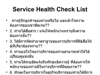 Service Health Check List .  ท่านรู้จักลูกค้าของท่านหรือไม่ และเข้าใจความต้องการของเขาชัดเจน ?? 2.  ท่านได้สื่อสาร  /  แจ้งให้พนักงานทราบถึงความต้องการนั้น ?? 3.  ได้มีการจัดทำมาตราฐานของการบริการที่ดี & สื่อให้ผู้ที่เกี่ยวข้องทราบ ?? 4.  ท่านแน่ใจไหมว่าบริการของท่านสามารถทำให้ได้เปรียบคู่แข่งขัน 5.  ท่านได้ระบุชัดแจ้งถึงทักษะ & ความรู้ ที่ต้องการให้พนักงานของท่านมีในการบริการที่มีคุณภาพ ?? 6.  ทักษะในการบริการในธุรกิจบริการของท่านได้มีการระบุชัดแจ้ง & จัดโปรแกรมที่จะพัฒนาทุกคนให้มีทักษะเหล่านั้น ?? 