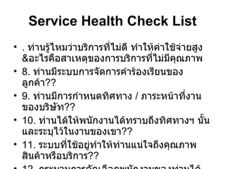 Service Health Check List .  ท่านรู้ไหมว่าบริการที่ไม่ดี ทำให้ค่าใช้จ่ายสูง & อะไรคือสาเหตุของการบริการที่ไม่มีคุณภาพ 8.  ท่านมีระบบการจัดการคำร้องเรียนของลูกค้า ?? 9.  ท่านมีการกำหนดทิศทาง  /  ภาระหน้าที่งานของบริษัท ?? 10.  ท่านได้ให้พนักงานได้ทราบถึงทิศทางฯ นั้น และระบุไว้ในงานของเขา ?? 11.  ระบบที่ใช้อยู่ทำให้ท่านแน่ใจถึงคุณภาพสินค้าหรือบริการ ?? 12.  กระบวนการคัดเลือกพนักงานของท่านได้สะท้อนถึงบริษัทที่มีคุณภาพ   