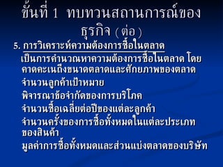 ขั้นที่  1  ทบทวนสถานการณ์ของธุรกิจ   (  ต่อ  ) 5.  การวิเคราะห์ความต้องการซื้อในตลาด เป็นการคำนวณหาความต้องการซื้อในตลาด โดยคาดคะเนถึงขนาดตลาดและศักยภาพของตลาด จำนวนลูกค้าเป้าหมาย พิจารณาข้อจำกัดของการบริโภค จำนวนซื้อเฉลี่ยต่อปีของแต่ละลูกค้า จำนวนครั้งของการซื้อทั้งหมดในแต่ละประเภทของสินค้า มูลค่าการซื้อทั้งหมดและส่วนแบ่งตลาดของบริษัท 
