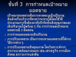 ขั้นที่  3  การกำหนดเป้าหมายยอดขาย เป้าหมายยอดขายคือการคาดคะเนถึงปริมาณสินค้าหรือบริการที่คาดว่าจะขายได้โดยใช้วิธีประมาณการซึ่งต้องอาศัยปัจจัยทั้งเชิงคุณภาพและเชิงปริมาณไปพร้อม ๆ กัน การกำหนดเป้าหมายยอดขายมี  3  ขั้นตอน การกำหนดยอดขายเชิงปริมาณ การปรับยอดขาย เป็นการทบทวนยอดขายที่ได้จากวิธีการต่าง ๆ การปรับยอดขายเชิงคุณภาพ โดยวิเคราะห์จากสภาวะแวดล้อมภายนอก เช่น เศรษฐกิจ การเมือง สังคม สภาวะการแข่งขัน 