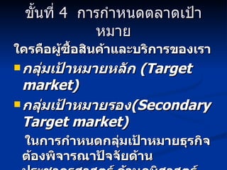 ขั้นที่  4  การกำหนดตลาดเป้าหมาย ใครคือผู้ซื้อสินค้าและบริการของเรา กลุ่มเป้าหมายหลัก  (Target market) กลุ่มเป้าหมายรอง (Secondary Target market) ในการกำหนดกลุ่มเป้าหมายธุรกิจต้องพิจารณาปัจจัยด้านประชากรศาสตร์ ด้านภูมิศาสตร์ ด้านจิตวิทยา และด้านพฤติกรรม 