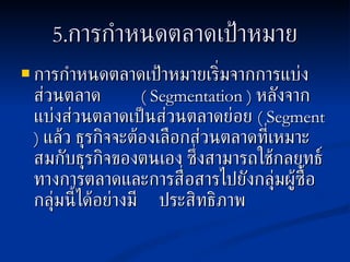 5. การกำหนดตลาดเป้าหมาย การกำหนดตลาดเป้าหมายเริ่มจากการแบ่งส่วนตลาด   ( Segmentation )  หลังจากแบ่งส่วนตลาดเป็นส่วนตลาดย่อย  ( Segment )  แล้ว ธุรกิจจะต้องเลือกส่วนตลาดที่เหมาะสมกับธุรกิจของตนเอง ซึ่งสามารถใช้กลยุทธ์ทางการตลาดและการสื่อสารไปยังกลุ่มผู้ซื้อกลุ่มนี้ได้อย่างมี  ประสิทธิภาพ 
