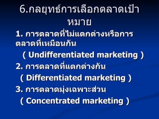 6. กลยุทธ์การเลือกตลาดเป้าหมาย 1.  การตลาดที่ไม่แตกต่างหรือการตลาดที่เหมือนกัน ( Undifferentiated marketing ) 2.  การตลาดที่แตกต่างกัน ( Differentiated marketing ) 3.  การตลาดมุ่งเฉพาะส่วน ( Concentrated marketing ) 