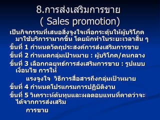 8. การส่งเสริมการขาย   ( Sales promotion) เป็นกิจกรรมที่เสนอสิ่งจูงใจเพื่อกระตุ้นให้ผู้บริโภคมาใช้บริการามากขึ้น โดยมักทำในระยะเวลาสั้น ๆ  ขั้นที่  1  กำหนดวัตถุประสงค์การส่งเสริมการขาย ขั้นที่  2  กำหนดกลุ่มเป้าหมาย   :   ผู้บริโภค / คนกลาง ขั้นที่  3  เลือกกลยุทธ์การส่งเสริมการขาย   :  รูปแบบ เงื่อนไข การให้ แรงจูงใจ  วิธีการสื่อสารถึงกลุ่มเป้าหมาย ขั้นที่  4  กำหนดโปรแกรมการปฏิบัติงาน ขั้นที่  5  วิเคราะห์ต้นทุนและผลตอบแทนที่คาดว่าจะได้จากการส่งเสริม การขาย 