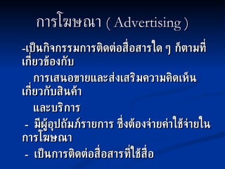 การโฆษณา  ( Advertising ) - เป็นกิจกรรมการติดต่อสื่อสารใด ๆ ก็ตามที่เกี่ยวข้องกับ การเสนอขายและส่งเสริมความคิดเห็นเกี่ยวกับสินค้า  และบริการ -  มีผู้อุปถัมภ์รายการ ซึ่งต้องจ่ายค่าใช้จ่ายในการโฆษณา -  เป็นการติดต่อสื่อสารที่ใช้สื่อ 