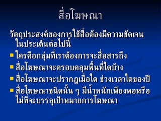 สื่อโฆษณา วัตถุประสงค์ของการใช้สื่อต้องมีความชัดเจนในประเด็นต่อไปนี้ ใครคือกลุ่มที่เราต้องการจะสื่อสารถึง สื่อโฆษณาจะครอบคลุมพื้นที่ใดบ้าง สื่อโฆษณาจะปรากฎเมื่อใด ช่วงเวลาใดของปี สื่อโฆษณาชนิดนั้น ๆ มีน้ำหนักเพียงพอหรือไม่ที่จะบรรลุเป้าหมายการโฆษณา 