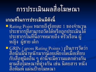 การประเมินผลสื่อโฆษณา เกณฑ์ในการประเมินมีดังนี้ Rating Point  หมายถึงร้อยละ  1  ของจำนวนประชากรที่สามารถวัดได้หรือถูกประเมินได้ ประชากรในที่นี้อาจหมายถึง ครัวเรือน ผู้หญิง  ผู้ชาย เด็ก GRPs   ( gross Rating Points )   เป็นการวัดว่าสื่อนั้นมีน้ำหนักมากน้อยเพียงใดเมื่อเทียบกับสื่อชนิดอื่น ๆ ค่านี้จะมีความแตกต่างกันตามสื่อโฆษณาที่ต่างกัน เช่น นิตยสาร หนังสื่อพิมพ์ แผ่นป้ายโฆษณา 