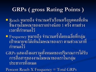GRPs ( gross Rating Points ) Reach   หมายถึง จำนวนครัวเรือนหรือบุคคลที่เห็นชิ้นงานโฆษณาของเราอย่างน้อย  1  ครั้ง ตามช่วงเวลาที่กำหนดไว้ Frequency   หมายถึง จำนวนครั้งโดยเฉลี่ยที่กลุ่มเป้าหมายจะได้เห็นโฆษณาของเรา ตามช่วงเวลาที่กำหนดไว้ GRPs   แสดงถึงผลรวมทั้งหมดของปริมาณการได้รับการสื่อสารของงานโฆษณาของเราในกลุ่มประชากรทั้งหมด Percent Reach   X   Frequency = Total GRPs 