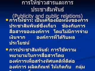 การให้ข่าวสารและการประชาสัมพันธ์ (Publicity and public relations) การให้ข่าว :   เป็นเครื่องมือหนึ่งของการประชาสัมพันธ์ซึ่งเกี่ยว  ข้องกับการสื่อสารขององค์การ  โดยไม่มีการจ่ายเงินจาก   องค์การที่ได้รับผลประโยชน์ การประชาสัมพันธ์ :   การใช้ความพยายามในการสื่อสารโดย  องค์การเพื่อสร้างทัศนคติที่ดีต่อองค์การ ผลิตภัณฑ์ ให้เกิดกับ   กลุ่มใดกลุ่มหนึ่ง 