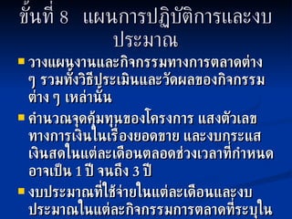 ขั้นที่   8  แผนการปฏิบัติการและงบประมาณ วางแผนงานและกิจกรรมทางการตลาดต่าง ๆ รวมทั้งวิธีประเมินและวัดผลของกิจกรรมต่าง ๆ เหล่านั้น คำนวณจุดคุ้มทุนของโครงการ แสงตัวเลขทางการเงินในเรื่องยอดขาย และงบกระแสเงินสดในแต่ละเดือนตลอดช่วงเวลาที่กำหนด อาจเป็น  1  ปี จนถึง  3  ปี งบประมาณที่ใช้จ่ายในแต่ละเดือนและงบประมาณในแต่ละกิจกรรมการตลาดที่ระบุในแผน 
