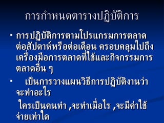 การกำหนดตารางปฏิบัติการ การปฏิบัติการตามโปรแกรมการตลาด ต่อสัปดาห์หรือต่อเดือน ครอบคลุมไปถึงเครื่องมือการตลาดที่ใช้และกิจกรรมการตลาดอื่น ๆ เป็นการวางแผนวิธีการปฏิบัติงานว่าจะทำอะไร ใครเป็นคนทำ  , จะทำเมื่อไร  , จะมีค่าใช้จ่ายเท่าใด 