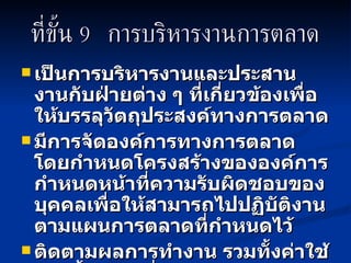 ที่ขั้น   9  การบริหารงานการตลาด เป็นการบริหารงานและประสานงานกับฝ่ายต่าง ๆ ที่เกี่ยวข้องเพื่อให้บรรลุวัตถุประสงค์ทางการตลาด มีการจัดองค์การทางการตลาด  โดยกำหนดโครงสร้างขององค์การ กำหนดหน้าที่ความรับผิดชอบของบุคคลเพื่อให้สามารถไปปฏิบัติงานตามแผนการตลาดที่กำหนดไว้ ติดตามผลการทำงาน รวมทั้งค่าใช้จ่ายทั้งหมดเพื่อให้เป็นไปตามแผนที่ได้วางไว้ 