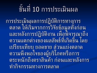 ขั้นที่   10  การประเมินผล การประเมินผลการปฏิบัติการทางการตลาด ให้เริ่มจากการวิจัยข้อมูลทั้งก่อนและหลังการปฏิบัติงาน เพื่อพิจารณาถึงความแตกต่างของผลลัพธ์ที่เกิดขึ้น โดยเปรียบเทียบ ยอดขาย ส่วนแบ่งตลาด ความพึงพอใจของผู้บริโภคหรือการตระหนักถึงตราสินค้า ก่อนและหลังการทำกิจกรรมทางการตลาด 