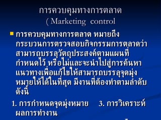 การควบคุมทางการตลาด ( Marketing  control การควบคุมทางการตลาด   หมายถึงกระบวนการตรวจสอบกิจกรรมการตลาดว่าสามารถบรรลุวัตถุประสงค์ตามแผนที่กำหนดไว้ หรือไม่และจะนำไปสู่การค้นหาแนวทางเพื่อแก้ไขให้สามารถบรรลุจุดมุ่งหมายให้ได้ในที่สุด มีงานที่ต้องทำตามลำดับดังนี้ 1.  การกำหนดจุดมุ่งหมาย  3.  การวิเคราะห์ผลการทำงาน 2.  การวัดผลการทำงาน  4.  การแก้ไข  