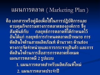 แผนการตลาด  ( Marketing Plan ) คือ เอกสารหรือคู่มือเพื่อใช้ในการปฏิบัติการและควบคุมกิจกรรมทางการตลาดขององค์การ ซึ่งสัมพันธ์กับ  กลยุทธ์การตลาดที่ได้กำหนดไว้ อันได้แก่ กลยุทธ์การกำหนดตลาดเป้าหมาย การตัดสินใจด้านสายผลิตภัณฑ์ ด้านราคา ด้านช่องทางการจัดจำหน่ายและการกระจายสินค้า และการตัดสินใจด้านการสื่อสารการตลาดทั้งหมด  แผนการตลาดมี  2  รูปแบบ   1.  แผนการตลาดสำหรับผลิตภัณฑ์ใหม่   2.  แผนการตลาดประจำปี 