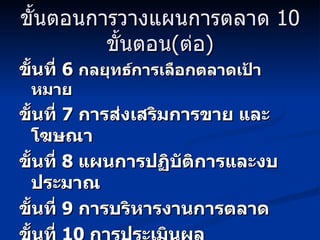 ขั้นตอนการวางแผนการตลาด  10  ขั้นตอน ( ต่อ ) ขั้นที่  6  กลยุทธ์การเลือกตลาดเป้าหมาย ขั้นที่  7  การส่งเสริมการขาย และโฆษณา ขั้นที่  8  แผนการปฏิบัติการและงบประมาณ ขั้นที่  9  การบริหารงานการตลาด ขั้นที่  10  การประเมินผล 