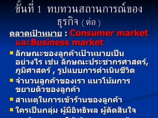 ขั้นที่  1  ทบทวนสถานการณ์ของธุรกิจ   (  ต่อ  ) ตลาดเป้าหมาย   :   Consumer   market   และ Business market   ลักษณะของลูกค้าเป้าหมายเป็นอย่างไร เช่น ลักษณะประชากรศาสตร์ ,  ภูมิศาสตร์  ,  รูปแบบการดำเนินชีวิต  จำนวนลูกค้าของเรา แนวโน้มการขยายตัวของลูกค้า สาเหตุในการเข้าร้านของลูกค้า ใครเป็นกลุ่ม ผู้มีอิทธิพล ผู้ตัดสินใจ พฤติกรรมการใช้บริการของลูกค้า  