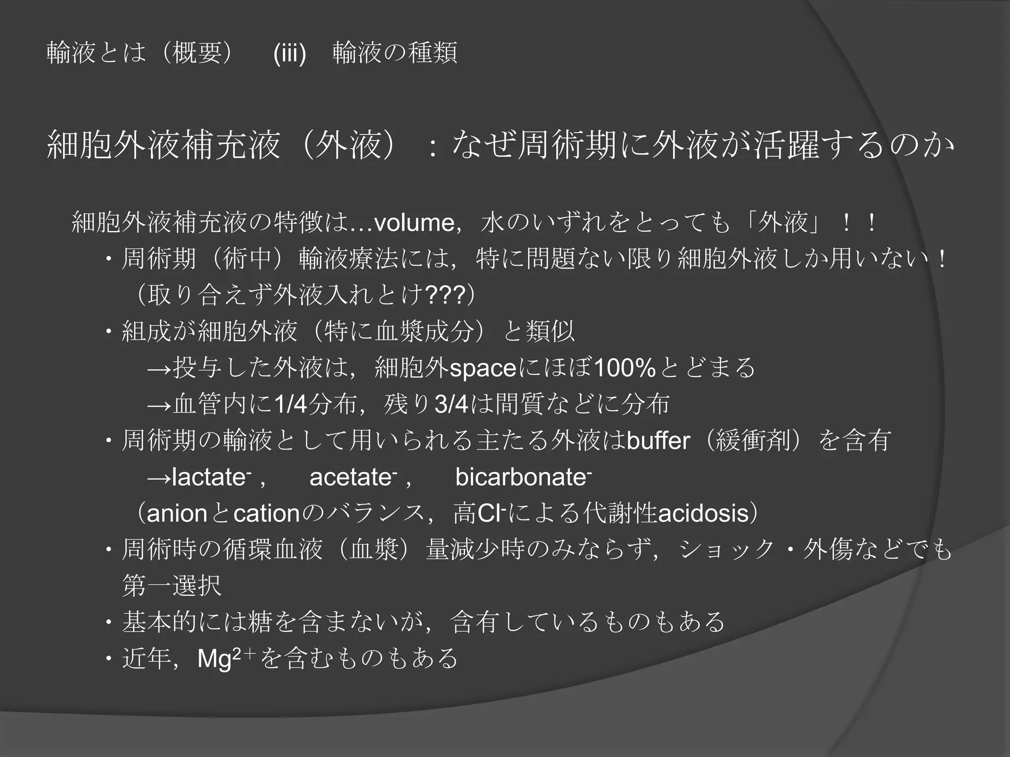 輸液とは（概要）　(iii)　輸液の種類細胞外液補充液（外液）：なぜ周術期に外液が活躍するのか　細胞外液補充液の特徴は…volume，水のいずれをとっても「外液」！！　　・周術期（術中）輸液療法には，特に問題ない限り細胞外液しか用いない！　　　（取り合えず外液入れとけ???）　　・組成が細胞外液（特に血漿成分）と類似　　　　->投与した外液は，細胞外spaceにほぼ100%とどまる　　　　->血管内に1/4分布，残り3/4は間質などに分布　　・周術期の輸液として用いられる主たる外液はbuffer（緩衝剤）を含有　　　　->lactate-，　acetate-，　bicarbonate-　　　（anionとcationのバランス，高Cl-による代謝性acidosis）　　・周術時の循環血液（血漿）量減少時のみならず，ショック・外傷などでも　　　　　　　　　　第一選択　　・基本的には糖を含まないが，含有しているものもある　　・近年，Mg2＋を含むものもある