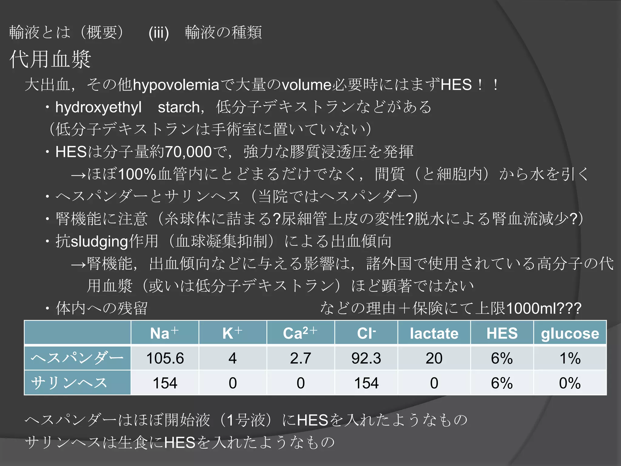 輸液とは（概要）　(iii)　輸液の種類代用血漿　大出血，その他hypovolemiaで大量のvolume必要時にはまずHES！！　　・hydroxyethyl　starch，低分子デキストランなどがある　　（低分子デキストランは手術室に置いていない）　　・HESは分子量約70,000で，強力な膠質浸透圧を発揮　　　　->ほぼ100%血管内にとどまるだけでなく，間質（と細胞内）から水を引く　　・ヘスパンダーとサリンヘス（当院ではヘスパンダー）　　・腎機能に注意（糸球体に詰まる?尿細管上皮の変性?脱水による腎血流減少?）　　・抗sludging作用（血球凝集抑制）による出血傾向　　　　->腎機能，出血傾向などに与える影響は，諸外国で使用されている高分子の代　　　　　　　用血漿（或いは低分子デキストラン）ほど顕著ではない　　・体内への残留　　　　　　　　　　　などの理由＋保険にて上限1000ml???　ヘスパンダーはほぼ開始液（1号液）にHESを入れたようなもの　サリンヘスは生食にHESを入れたようなもの