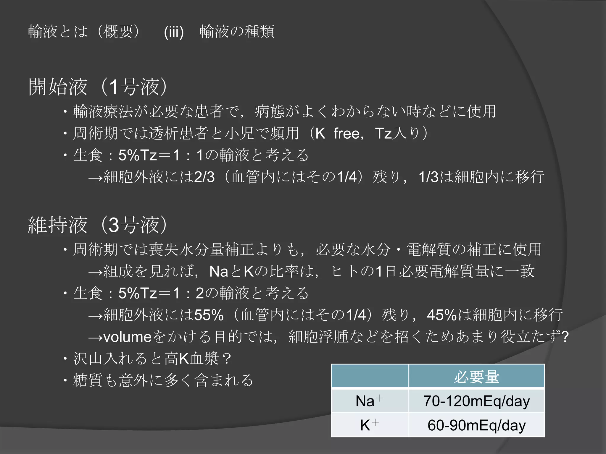 輸液とは（概要）　(iii)　輸液の種類開始液（1号液）　　・輸液療法が必要な患者で，病態がよくわからない時などに使用　　・周術期では透析患者と小児で頻用（K  free，Tz入り）　　・生食：5%Tz＝1：1の輸液と考える　　　　->細胞外液には2/3（血管内にはその1/4）残り，1/3は細胞内に移行維持液（3号液）　　・周術期では喪失水分量補正よりも，必要な水分・電解質の補正に使用　　　　->組成を見れば，NaとKの比率は，ヒトの1日必要電解質量に一致　　・生食：5%Tz＝1：2の輸液と考える　　　　->細胞外液には55%（血管内にはその1/4）残り，45%は細胞内に移行　　　　->volumeをかける目的では，細胞浮腫などを招くためあまり役立たず?　　・沢山入れると高K血漿？　　・糖質も意外に多く含まれる