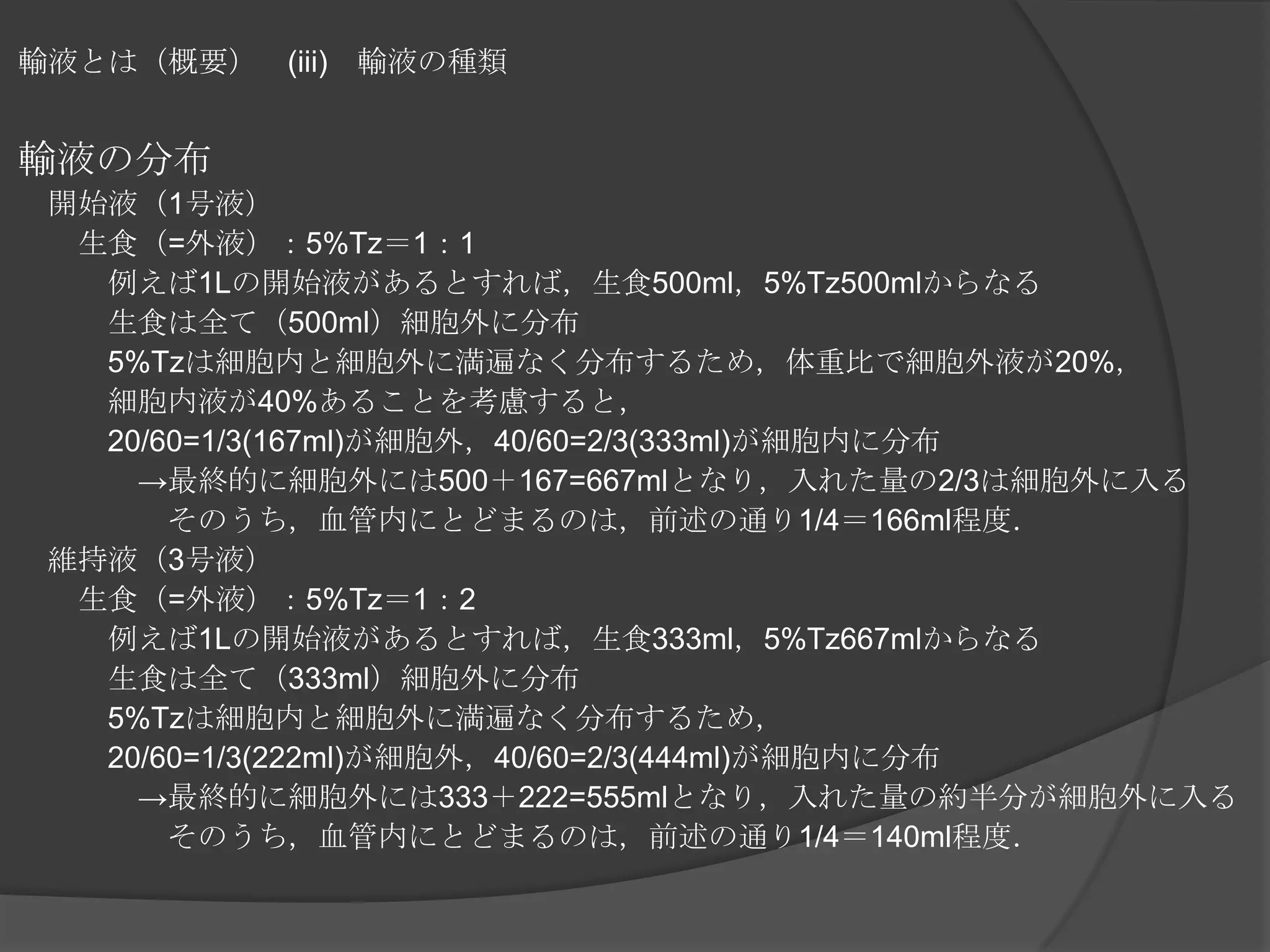 輸液とは（概要）　(iii)　輸液の種類輸液の分布　開始液（1号液）　　生食（=外液）：5%Tz＝1：1　　　例えば1Lの開始液があるとすれば，生食500ml，5%Tz500mlからなる　　　生食は全て（500ml）細胞外に分布　　　5%Tzは細胞内と細胞外に満遍なく分布するため，体重比で細胞外液が20%，　　　細胞内液が40%あることを考慮すると，　　　20/60=1/3(167ml)が細胞外，40/60=2/3(333ml)が細胞内に分布　　　　->最終的に細胞外には500＋167=667mlとなり，入れた量の2/3は細胞外に入る　　　　　そのうち，血管内にとどまるのは，前述の通り1/4＝166ml程度．　維持液（3号液）　　生食（=外液）：5%Tz＝1：2　　　例えば1Lの開始液があるとすれば，生食333ml，5%Tz667mlからなる　　　生食は全て（333ml）細胞外に分布　　　5%Tzは細胞内と細胞外に満遍なく分布するため，　　　20/60=1/3(222ml)が細胞外，40/60=2/3(444ml)が細胞内に分布　　　　->最終的に細胞外には333＋222=555mlとなり，入れた量の約半分が細胞外に入る　　　　　そのうち，血管内にとどまるのは，前述の通り1/4＝140ml程度．