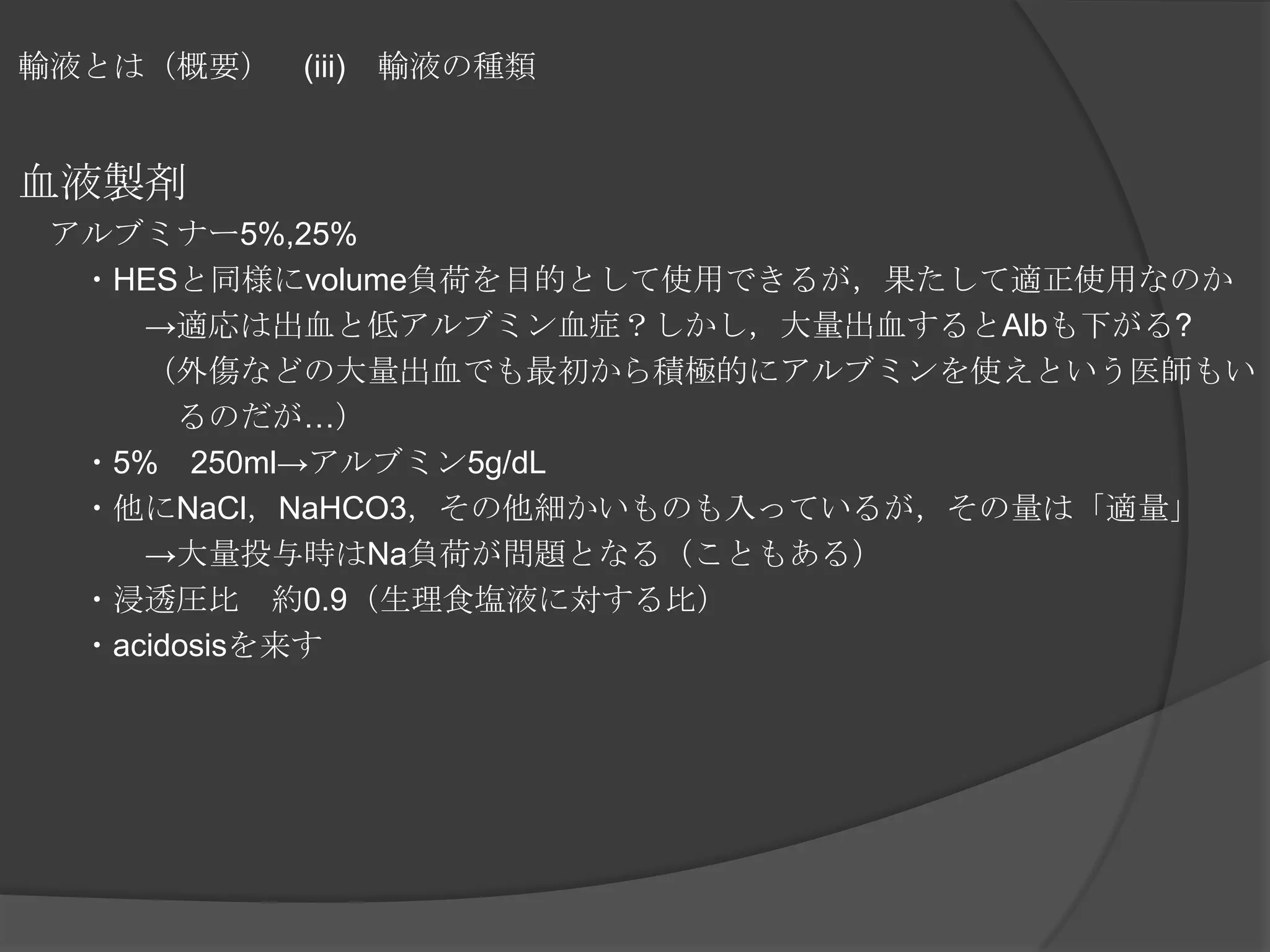 輸液とは（概要）　(iii)　輸液の種類血液製剤　アルブミナー5%,25%　　・HESと同様にvolume負荷を目的として使用できるが，果たして適正使用なのか　　　　->適応は出血と低アルブミン血症？しかし，大量出血するとAlbも下がる?　　　　（外傷などの大量出血でも最初から積極的にアルブミンを使えという医師もい　　　　　るのだが…）　　・5%　250ml->アルブミン5g/dL　　・他にNaCl，NaHCO3，その他細かいものも入っているが，その量は「適量」　　　　->大量投与時はNa負荷が問題となる（こともある）　　・浸透圧比　約0.9（生理食塩液に対する比）　　・acidosisを来す