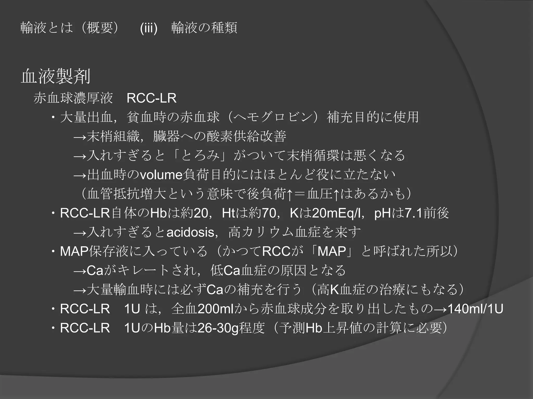 輸液とは（概要）　(iii)　輸液の種類血液製剤　赤血球濃厚液　RCC-LR　　・大量出血，貧血時の赤血球（ヘモグロビン）補充目的に使用　　　　->末梢組織，臓器への酸素供給改善　　　　->入れすぎると「とろみ」がついて末梢循環は悪くなる　　　　->出血時のvolume負荷目的にはほとんど役に立たない　　　　（血管抵抗増大という意味で後負荷↑＝血圧↑はあるかも）　　・RCC-LR自体のHbは約20，Htは約70，Kは20mEq/l，pHは7.1前後　　　　->入れすぎるとacidosis，高カリウム血症を来す　　・MAP保存液に入っている（かつてRCCが「MAP」と呼ばれた所以）　　　　->Caがキレートされ，低Ca血症の原因となる　　　　->大量輸血時には必ずCaの補充を行う（高K血症の治療にもなる）　　・RCC-LR　1U は，全血200mlから赤血球成分を取り出したもの->140ml/1U　　・RCC-LR　1UのHb量は26-30g程度（予測Hb上昇値の計算に必要）