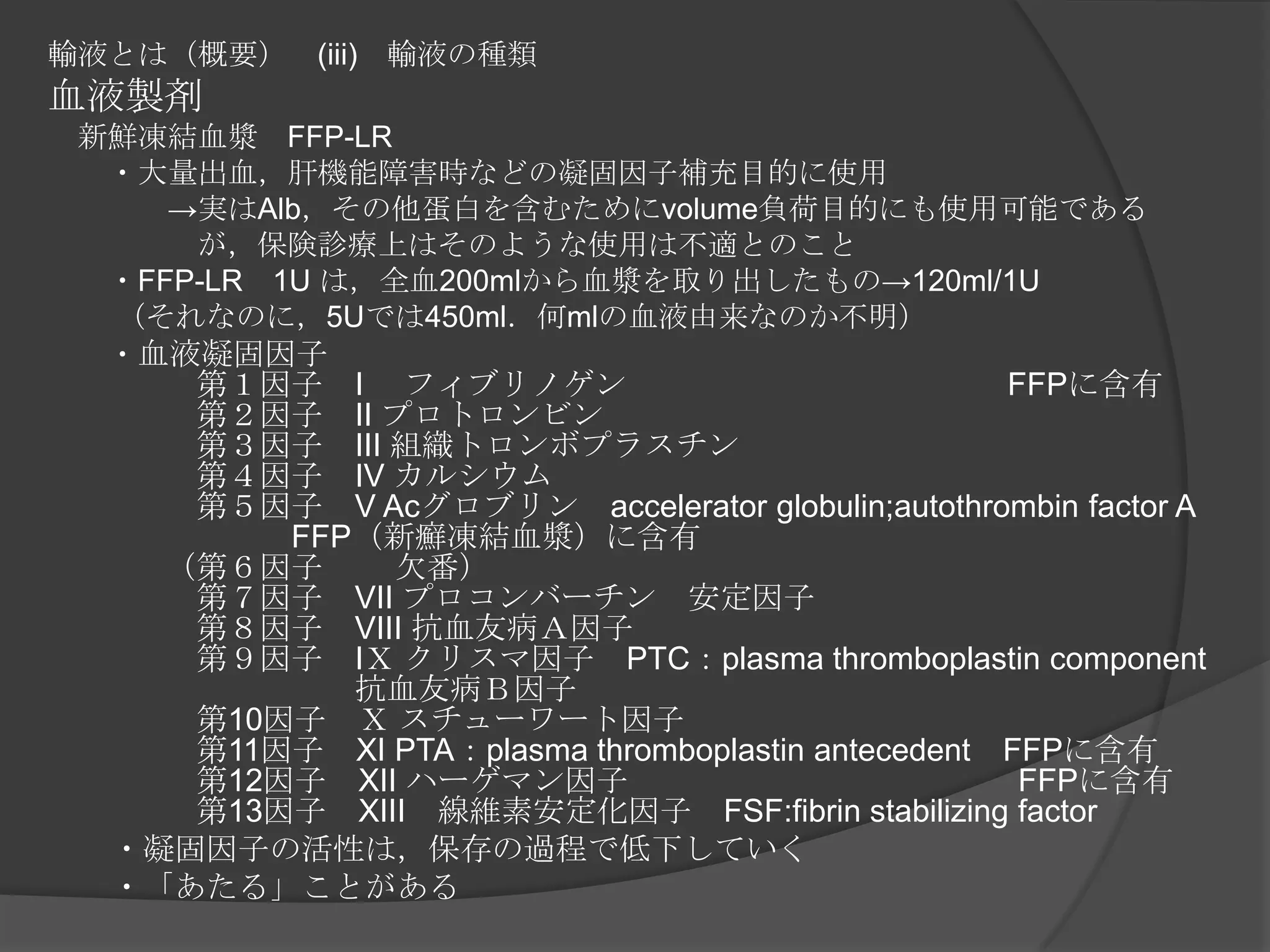 輸液とは（概要）　(iii)　輸液の種類血液製剤　新鮮凍結血漿　FFP-LR　　・大量出血，肝機能障害時などの凝固因子補充目的に使用　　　　->実はAlb，その他蛋白を含むためにvolume負荷目的にも使用可能である　　　　　が，保険診療上はそのような使用は不適とのこと　　・FFP-LR　1U は，全血200mlから血漿を取り出したもの->120ml/1U　　 （それなのに，5Uでは450ml．何mlの血液由来なのか不明）　　・血液凝固因子　　　第１因子　I　 フィブリノゲン　　　　　　　　　　　　FFPに含有　　　第２因子　II プロトロンビン　　　第３因子　III 組織トロンボプラスチン　　　第４因子　IV カルシウム　　　第５因子　V Acグロブリン　accelerator globulin;autothrombin factor A　　　　　　　FFP（新癬凍結血漿）に含有　　（第６因子　 　欠番）　　　第７因子　VII プロコンバーチン　安定因子　　　第８因子　VIII 抗血友病Ａ因子　　　第９因子　IＸ クリスマ因子　PTC：plasma thromboplastin component　　　　　　　　抗血友病Ｂ因子　　　第10因子　Ｘ スチューワート因子　　　第11因子　XI PTA：plasma thromboplastin antecedent　FFPに含有　　　第12因子　XII ハーゲマン因子　　　　　　　　　　　　 FFPに含有　　　第13因子　XIII　線維素安定化因子　FSF:fibrin stabilizing factor 　　・凝固因子の活性は，保存の過程で低下していく　　・「あたる」ことがある