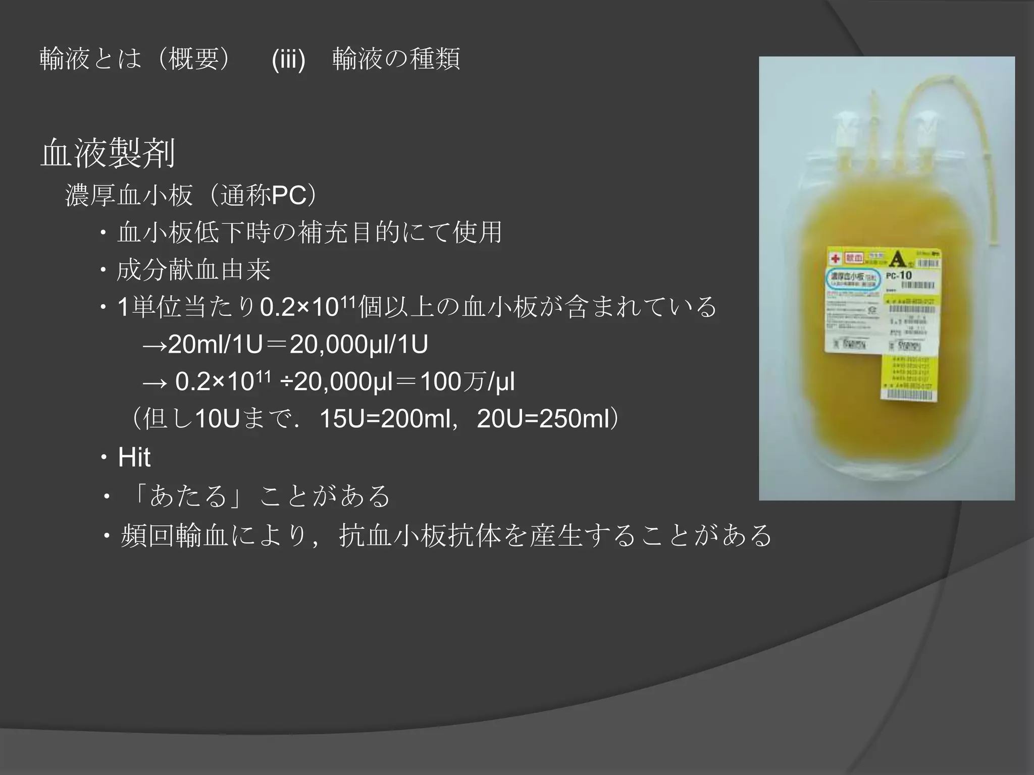 輸液とは（概要）　(iii)　輸液の種類血液製剤　濃厚血小板（通称PC）　　・血小板低下時の補充目的にて使用　　・成分献血由来　　・1単位当たり0.2×1011個以上の血小板が含まれている　　　　->20ml/1U＝20,000μl/1U　　　　-> 0.2×1011 ÷20,000μl＝100万/μl　　　（但し10Uまで．15U=200ml，20U=250ml）　　　　　・Hit　　・「あたる」ことがある　　・頻回輸血により，抗血小板抗体を産生することがある