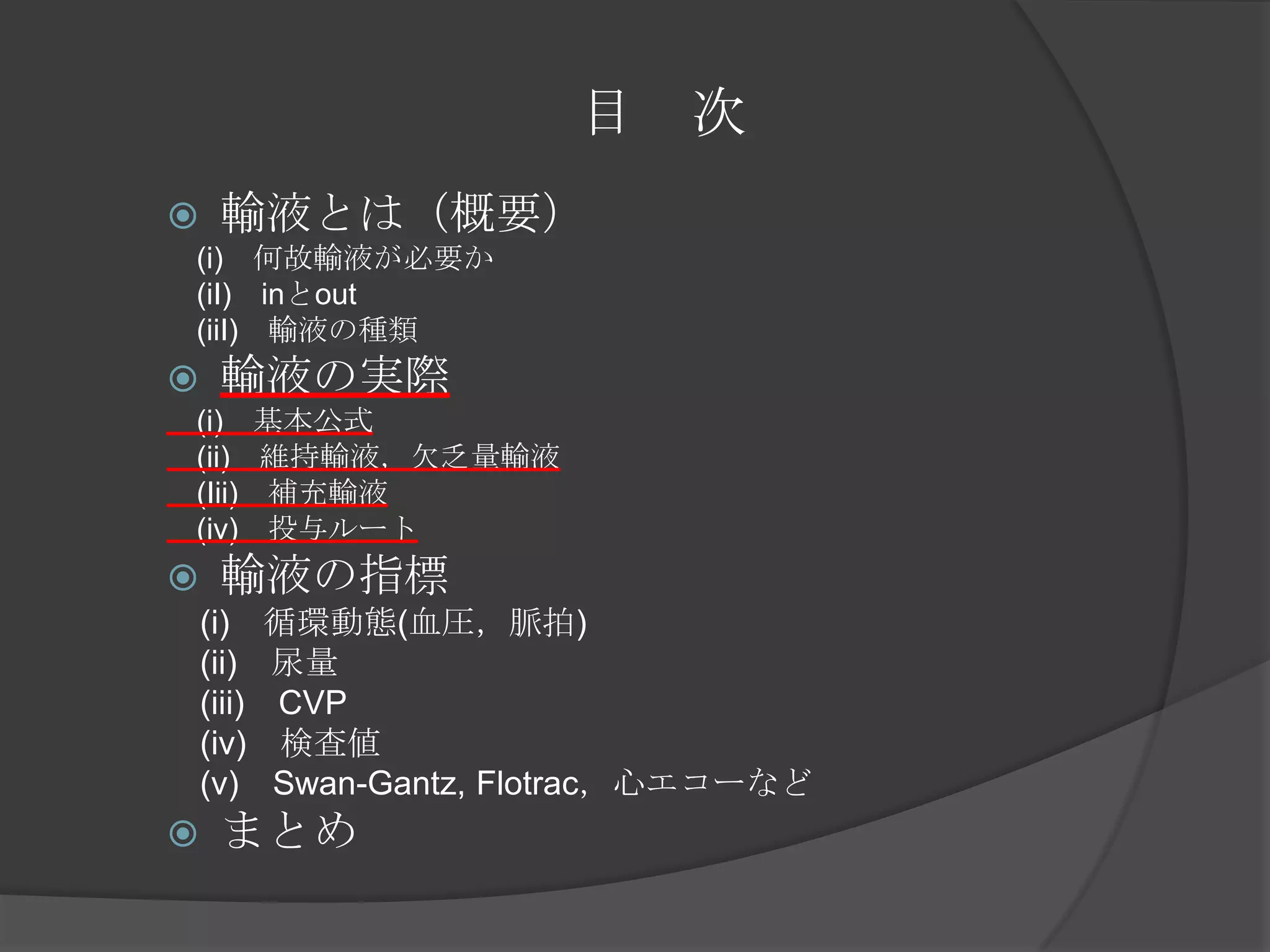 目　次輸液とは（概要）　(i)　何故輸液が必要か　　(iI)　inとout　(iiI)　輸液の種類輸液の実際　(i)　基本公式　　(ii)　維持輸液，欠乏量輸液　(Iii)　補充輸液　(iv)　投与ルート輸液の指標　(i)　循環動態(血圧，脈拍)　(ii)　尿量　(iii)　CVP　(iv)　検査値　(v)　Swan-Gantz, Flotrac，心エコーなどまとめ