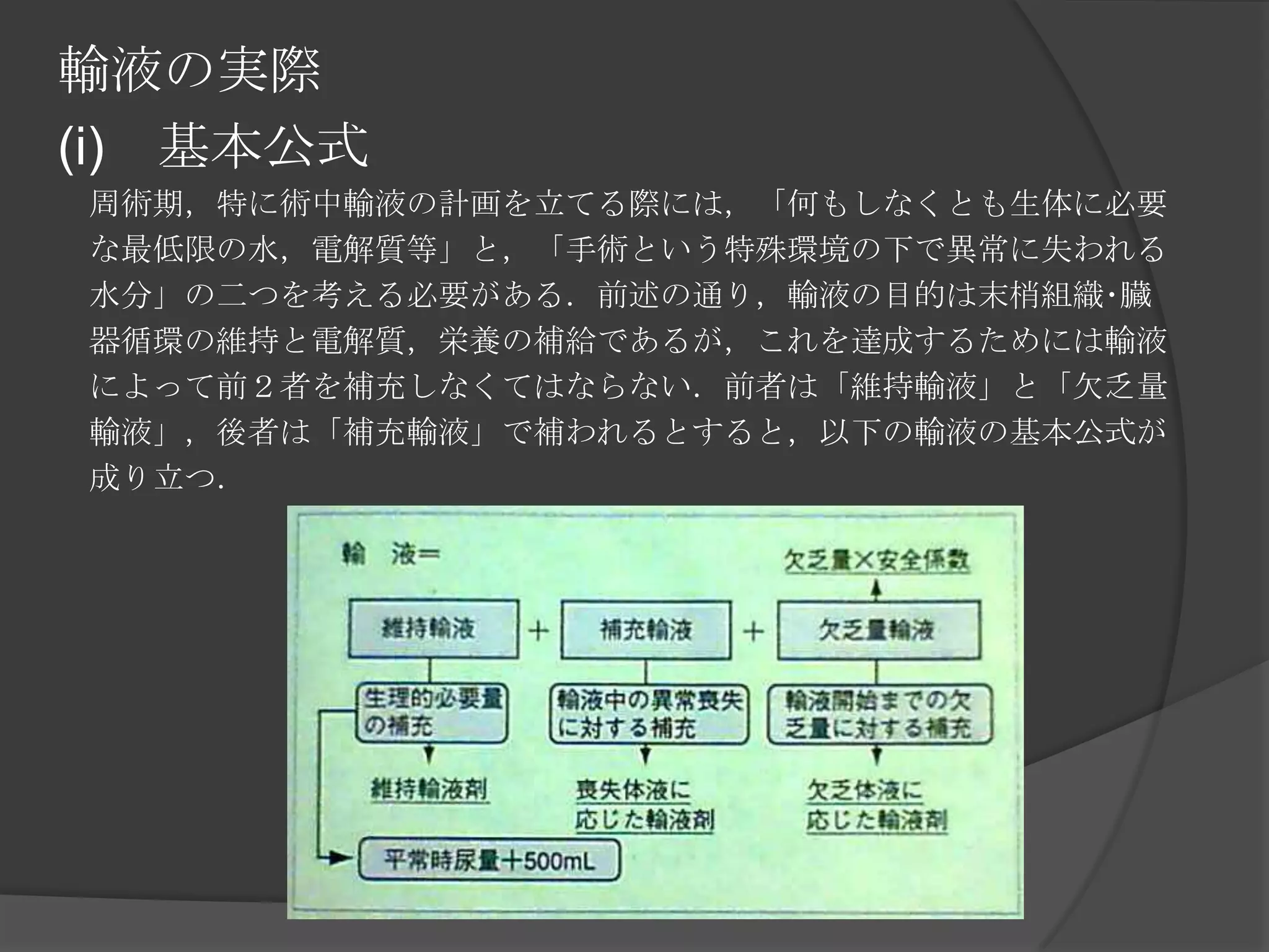 輸液の実際(i)　基本公式　周術期，特に術中輸液の計画を立てる際には，「何もしなくとも生体に必要　な最低限の水，電解質等」と，「手術という特殊環境の下で異常に失われる　水分」の二つを考える必要がある．前述の通り，輸液の目的は末梢組織･臓　器循環の維持と電解質，栄養の補給であるが，これを達成するためには輸液　によって前２者を補充しなくてはならない．前者は「維持輸液」と「欠乏量　輸液」，後者は「補充輸液」で補われるとすると，以下の輸液の基本公式が　成り立つ．　　　