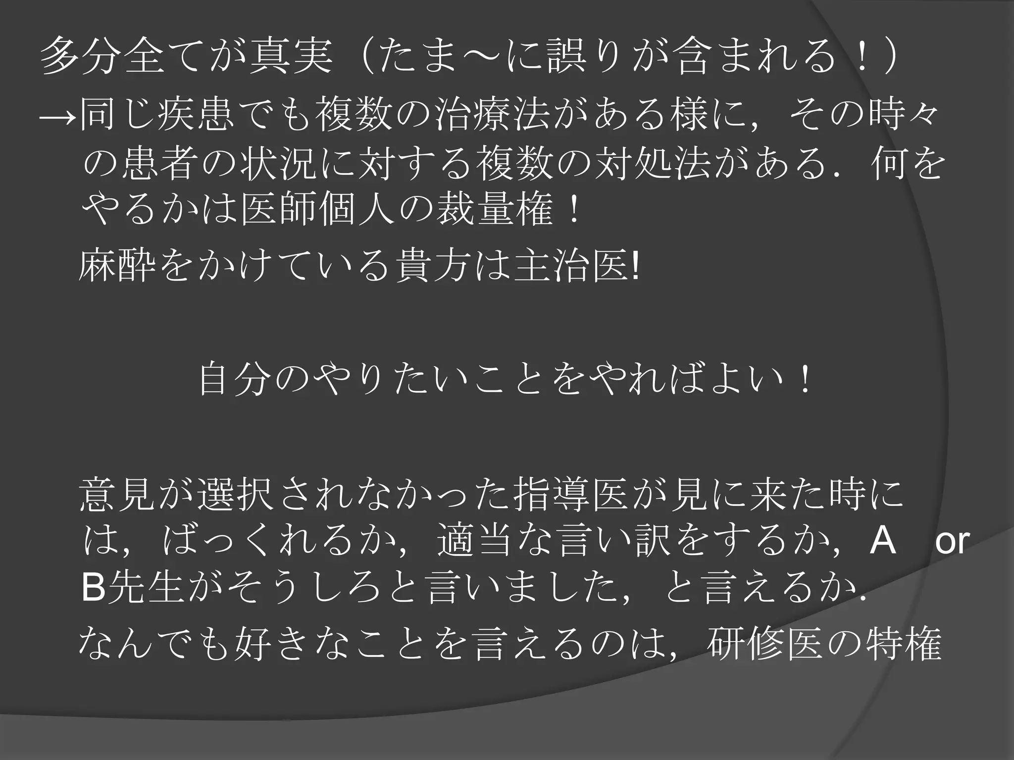 多分全てが真実（たま～に誤りが含まれる！）->同じ疾患でも複数の治療法がある様に，その時々の患者の状況に対する複数の対処法がある．何をやるかは医師個人の裁量権！　麻酔をかけている貴方は主治医!自分のやりたいことをやればよい！　意見が選択されなかった指導医が見に来た時には，ばっくれるか，適当な言い訳をするか，A　or　B先生がそうしろと言いました，と言えるか．なんでも好きなことを言えるのは，研修医の特権